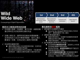 © 2020 Onward Security Corp. All rights reserved.
7
第四次工業革命帶來的改變
 科技重大發展：5G網路，量子計算、AI創造機
會也帶來巨大的經濟與社會的利益
 改變人類生活：運用科技改善地球環境健康；
全球50%的人生活中需使用網路、每天上網人
數增加一百萬、全球2/3的人擁有行動裝置
 科技帶來網路犯罪：
 網路攻擊成為個人及企業常見的危害、全球科技
缺乏治理增加網路世界風險、
 缺乏對科技與網路世界的治理框架，可能會限制
經濟成長、加劇政治競爭並擴大社會內部分歧。
數位創新的資安風險
 創造營利永遠優先於資安
 Security-by-design的原則在快速上市的目
標下，還是被擺到了第二順位
 網路犯罪組織商業化
 網路犯罪商業化，任誰都可由暗網找到經濟
實惠並好用的攻擊工具
 網路犯罪組織化，被抓到的可能性為0.05%
 IoT為網路犯罪帶來巨大利益：
 IoT設備是攻擊跳板的利器，2019年上半年對
IoT設備攻擊事件增加300%
 結合IoT技術後，被盜取的資料每年可產生市
值高達2000億美元產值
 各產業鏈基礎設施遭攻擊已是普遍資安事件
 2021年網路犯將導致損失高達6兆美元
(trillion)，相當世界第三大經濟體的1/3GDP
 