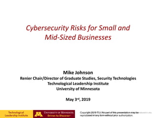 Cybersecurity Risks for Small and
Mid-Sized Businesses
Mike Johnson
Renier Chair/Director of Graduate Studies, Security Technologies
Technological Leadership Institute
University of Minnesota
May 3rd, 2019
Copyright © 2017 No part of this presentation may be reproduced in any
form without prior authorization.
Copyright 2019 TLI. No part of this presentation may be
reproduced in any form without prior authorization.
 