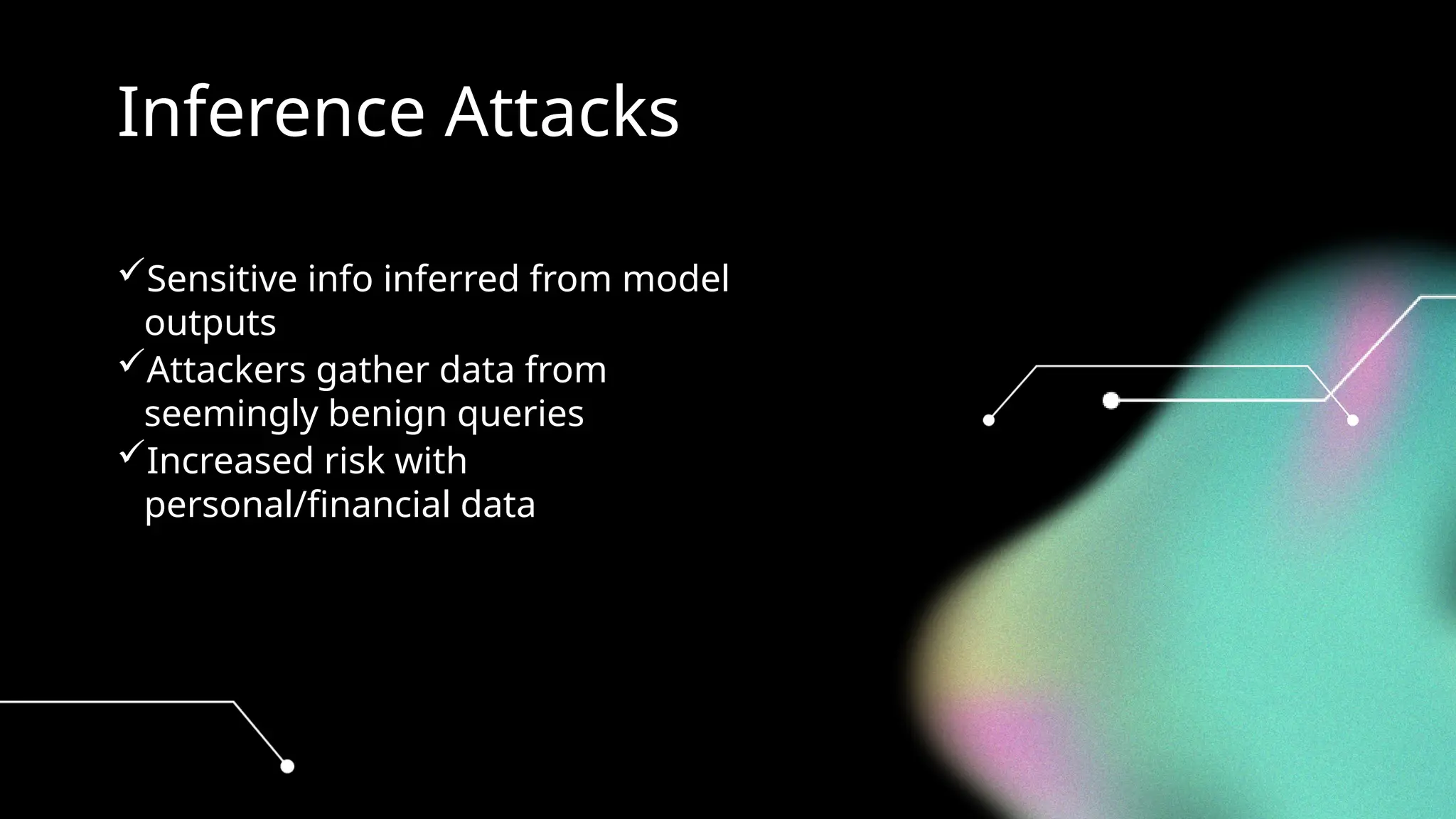 Inference Attacks
Sensitive info inferred from model
outputs
Attackers gather data from
seemingly benign queries
Increased risk with
personal/financial data
 