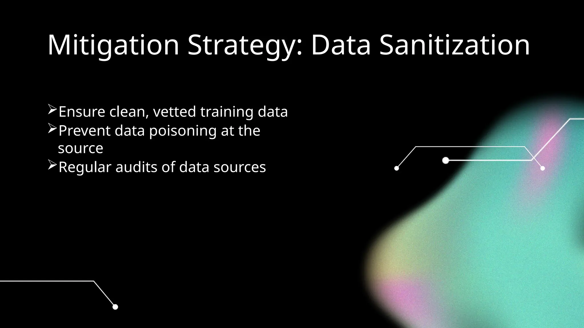 Mitigation Strategy: Data Sanitization
Ensure clean, vetted training data
Prevent data poisoning at the
source
Regular audits of data sources
 