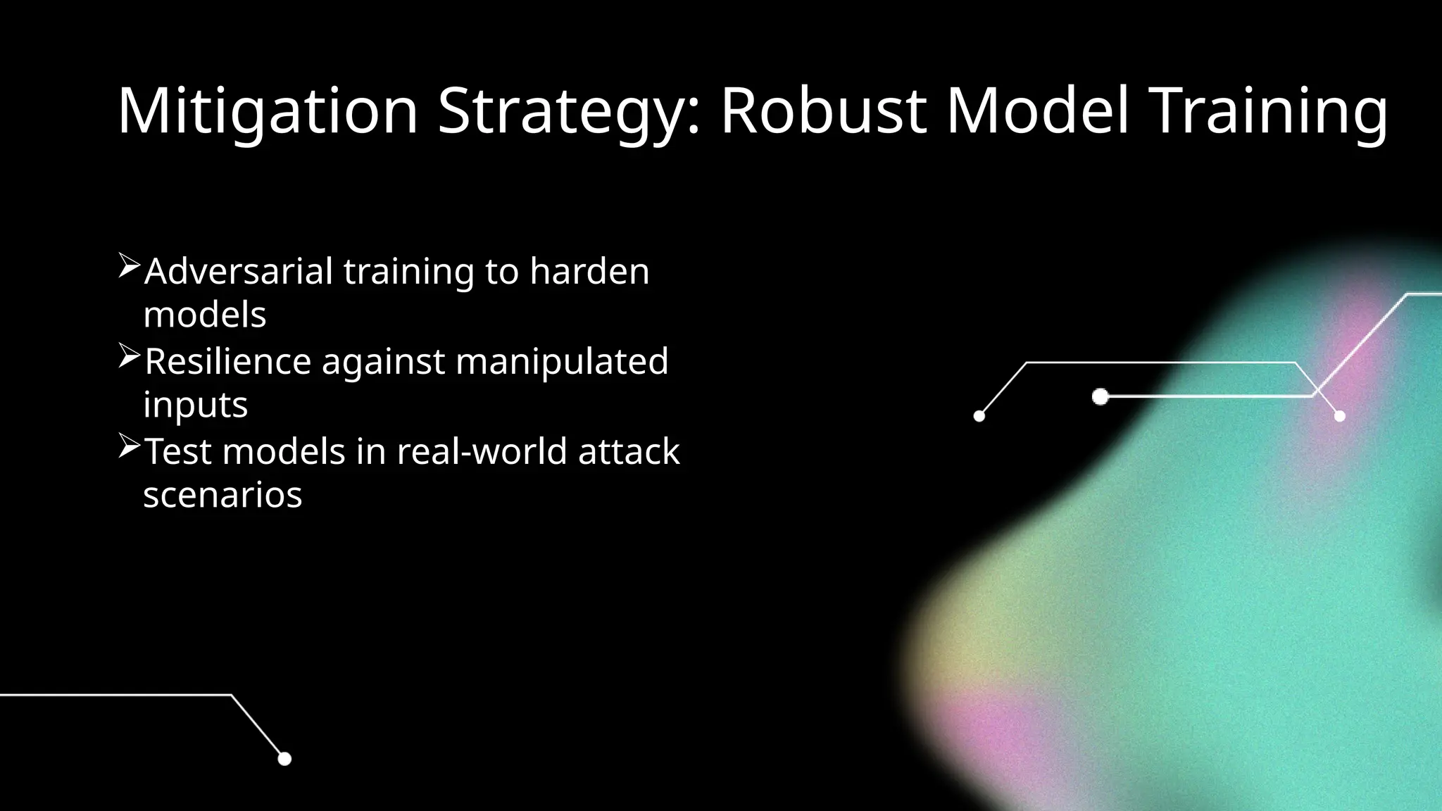 Mitigation Strategy: Robust Model Training
Adversarial training to harden
models
Resilience against manipulated
inputs
Test models in real-world attack
scenarios
 
