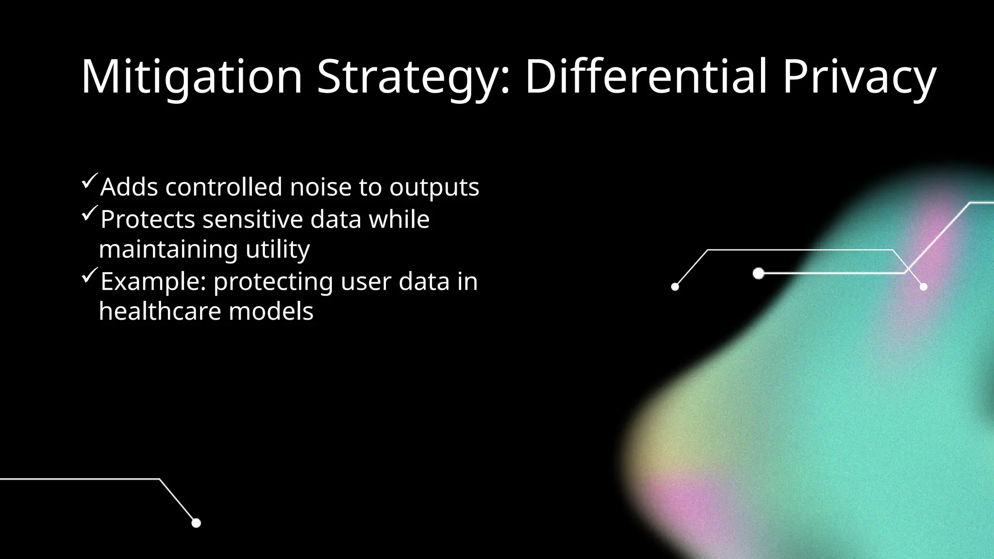 Mitigation Strategy: Differential Privacy
Adds controlled noise to outputs
Protects sensitive data while
maintaining utility
Example: protecting user data in
healthcare models
 