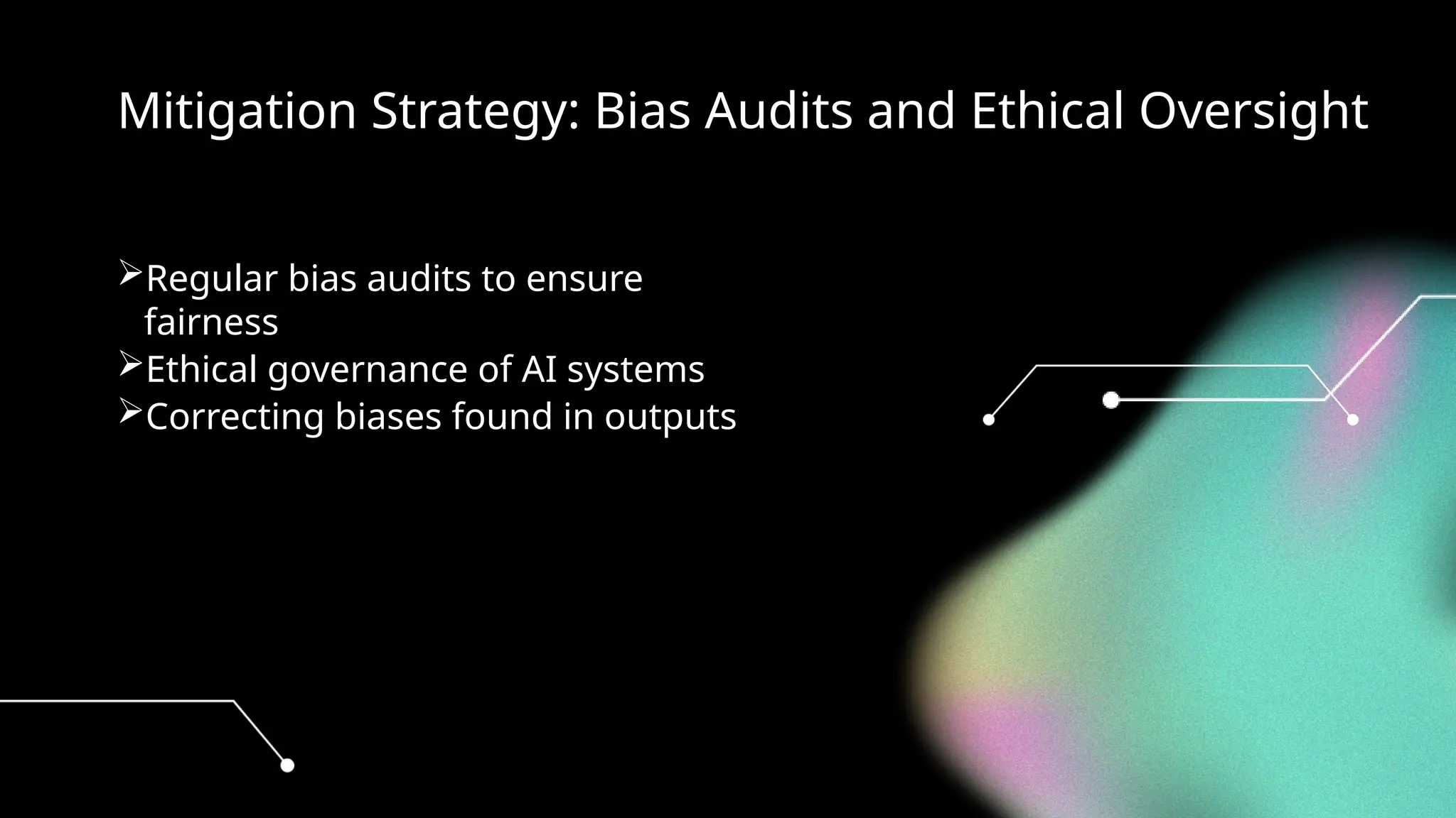 Mitigation Strategy: Bias Audits and Ethical Oversight
Regular bias audits to ensure
fairness
Ethical governance of AI systems
Correcting biases found in outputs
 