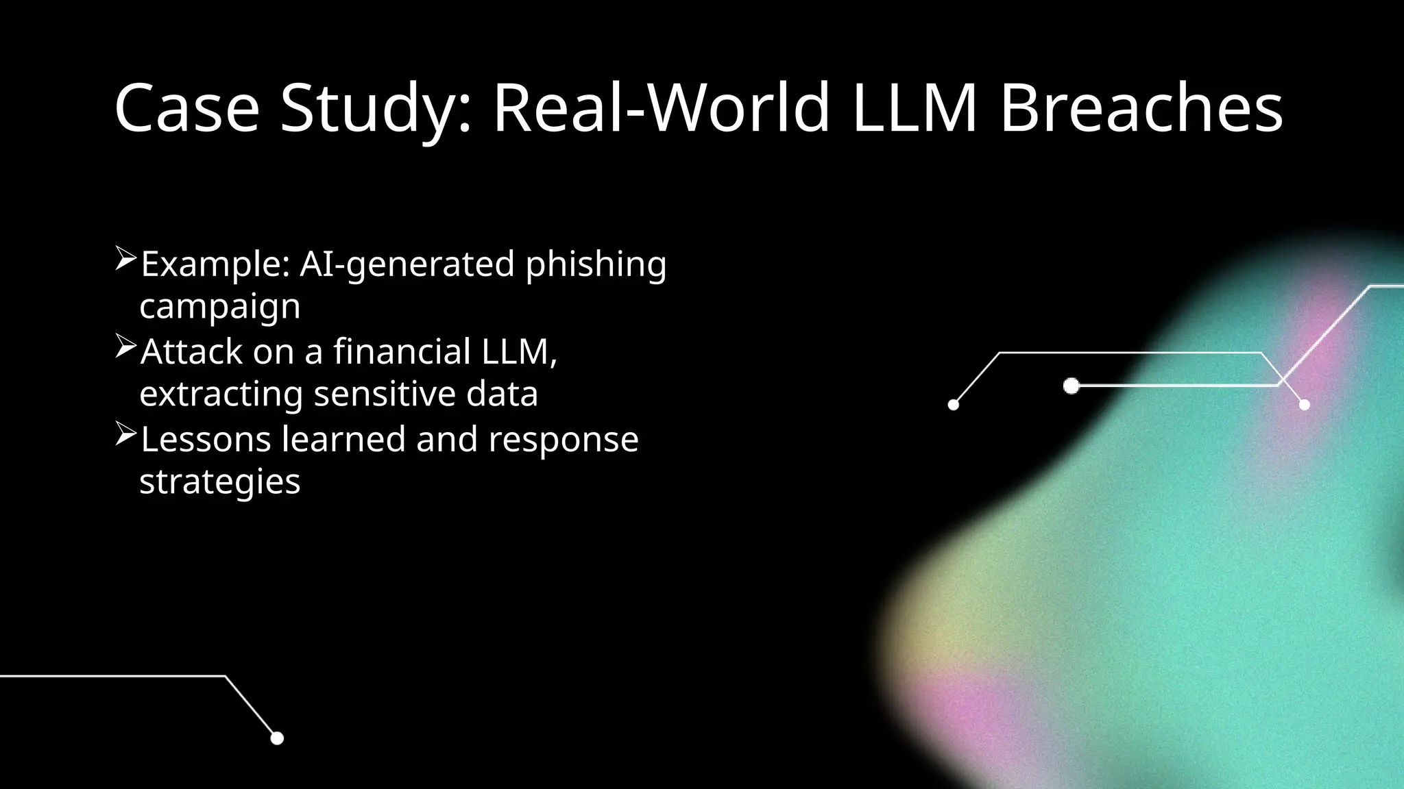 Case Study: Real-World LLM Breaches
Example: AI-generated phishing
campaign
Attack on a financial LLM,
extracting sensitive data
Lessons learned and response
strategies
 