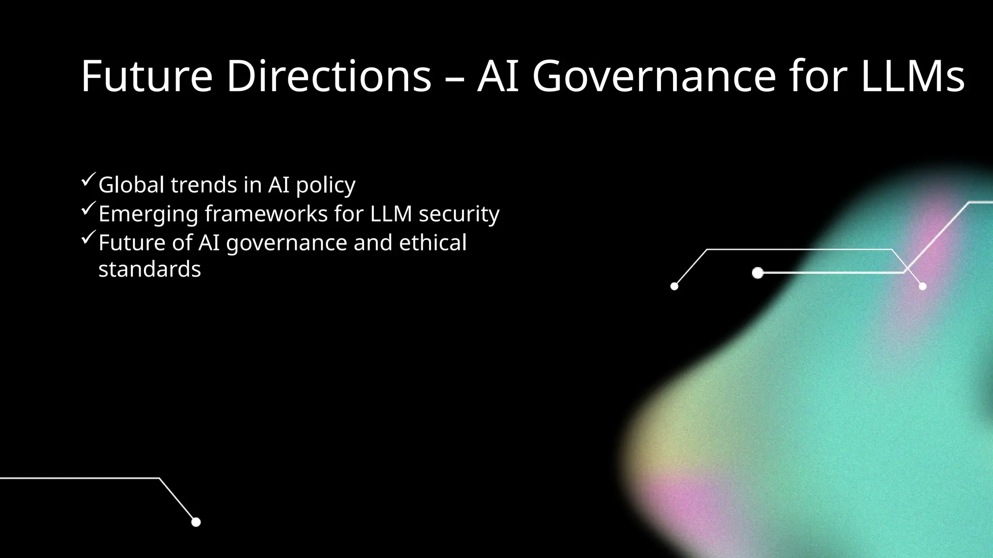 Future Directions – AI Governance for LLMs
Global trends in AI policy
Emerging frameworks for LLM security
Future of AI governance and ethical
standards
 