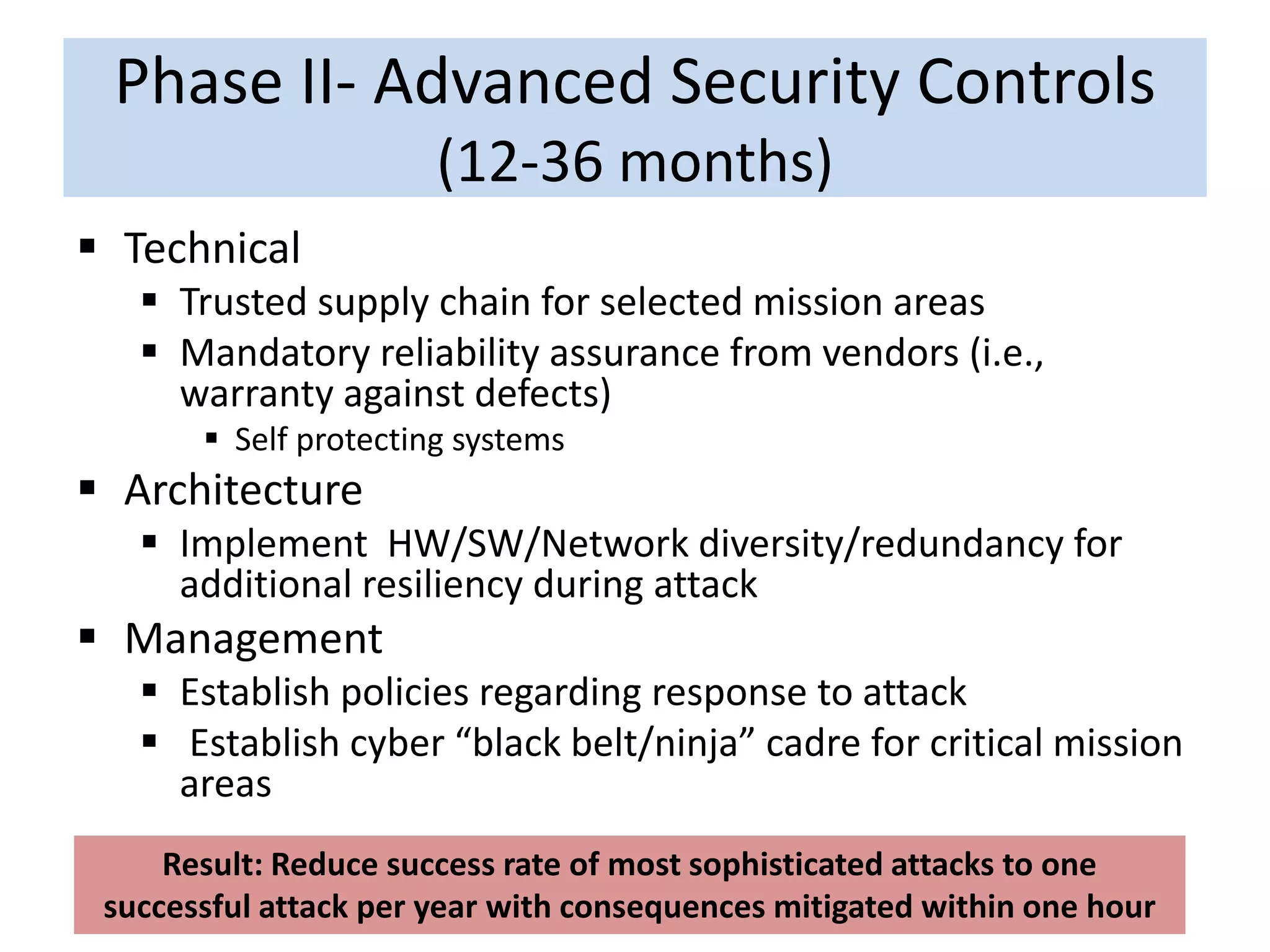 Phase II- Advanced Security Controls
(12-36 months)
 Technical
 Trusted supply chain for selected mission areas
 Mandatory reliability assurance from vendors (i.e.,
warranty against defects)
 Self protecting systems
 Architecture
 Implement HW/SW/Network diversity/redundancy for
additional resiliency during attack
 Management
 Establish policies regarding response to attack
 Establish cyber “black belt/ninja” cadre for critical mission
areas
Result: Reduce success rate of most sophisticated attacks to one
successful attack per year with consequences mitigated within one hour
 