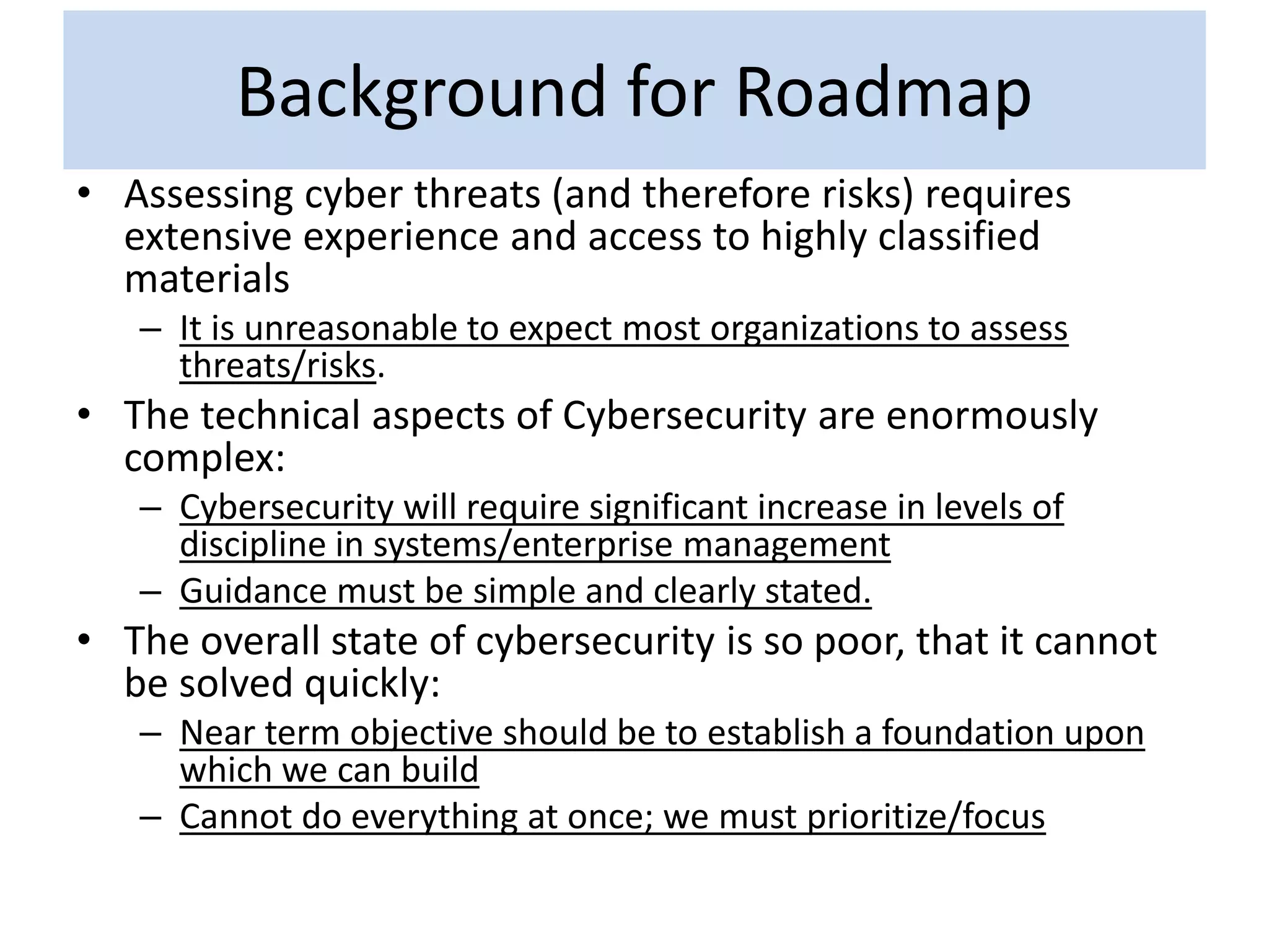 Background for Roadmap
• Assessing cyber threats (and therefore risks) requires
extensive experience and access to highly classified
materials
– It is unreasonable to expect most organizations to assess
threats/risks.
• The technical aspects of Cybersecurity are enormously
complex:
– Cybersecurity will require significant increase in levels of
discipline in systems/enterprise management
– Guidance must be simple and clearly stated.
• The overall state of cybersecurity is so poor, that it cannot
be solved quickly:
– Near term objective should be to establish a foundation upon
which we can build
– Cannot do everything at once; we must prioritize/focus
 