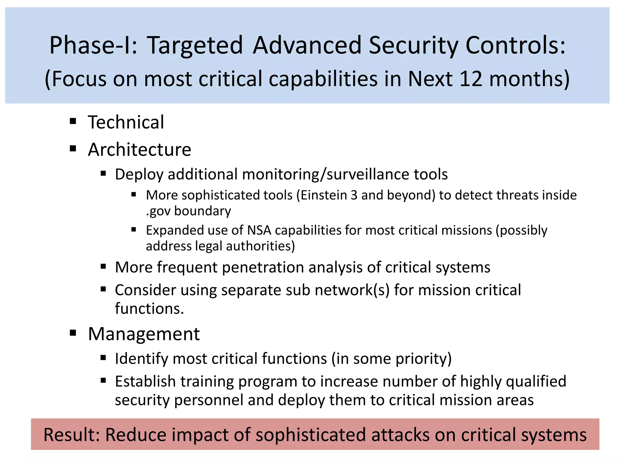 Phase-I: Targeted Advanced Security Controls:
(Focus on most critical capabilities in Next 12 months)
 Technical
 Architecture
 Deploy additional monitoring/surveillance tools
 More sophisticated tools (Einstein 3 and beyond) to detect threats inside
.gov boundary
 Expanded use of NSA capabilities for most critical missions (possibly
address legal authorities)
 More frequent penetration analysis of critical systems
 Consider using separate sub network(s) for mission critical
functions.
 Management
 Identify most critical functions (in some priority)
 Establish training program to increase number of highly qualified
security personnel and deploy them to critical mission areas
Result: Reduce impact of sophisticated attacks on critical systems
 
