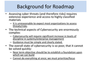 Background for Roadmap
• Assessing cyber threats (and therefore risks) requires
extensive experience and access to highly classified
materials
– It is unreasonable to expect most organizations to assess
threats/risks.
• The technical aspects of Cybersecurity are enormously
complex:
– Cybersecurity will require significant increase in levels of
discipline in systems/enterprise management
– Guidance must be simple and clearly stated.
• The overall state of cybersecurity is so poor, that it cannot
be solved quickly:
– Near term objective should be to establish a foundation upon
which we can build
– Cannot do everything at once; we must prioritize/focus
 