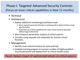 Phase-I: Targeted Advanced Security Controls:
(Focus on most critical capabilities in Next 12 months)
 Technical
 Architecture
 Deploy additional monitoring/surveillance tools
 More sophisticated tools (Einstein 3 and beyond) to detect threats inside
.gov boundary
 Expanded use of NSA capabilities for most critical missions (possibly
address legal authorities)
 More frequent penetration analysis of critical systems
 Consider using separate sub network(s) for mission critical
functions.
 Management
 Identify most critical functions (in some priority)
 Establish training program to increase number of highly qualified
security personnel and deploy them to critical mission areas
Result: Reduce impact of sophisticated attacks on critical systems
 