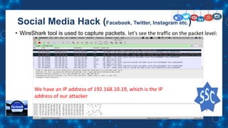 Social Media Hack (Facebook, Twitter, Instagram etc.)
• WireShark tool is used to capture packets. let's see the traffic on the packet level:
We have an IP address of 192.168.10.19, which is the IP
address of our attacker
 