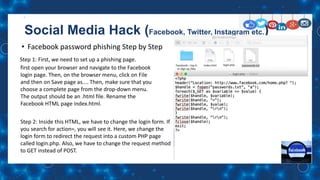 Social Media Hack (Facebook, Twitter, Instagram etc.)
• Facebook password phishing Step by Step
Step 1: First, we need to set up a phishing page.
first open your browser and navigate to the Facebook
login page. Then, on the browser menu, click on File
and then on Save page as.... Then, make sure that you
choose a complete page from the drop-down menu.
The output should be an .html file. Rename the
Facebook HTML page index.html.
Step 2: Inside this HTML, we have to change the login form. If
you search for action=, you will see it. Here, we change the
login form to redirect the request into a custom PHP page
called login.php. Also, we have to change the request method
to GET instead of POST.
 
