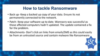 How to tackle Ransomware
• Back up- Keep a backed up copy of your data. Ensure its not
permanently connected to the network.
• Patch- Keep your software up to date. Wannacry was successful as
those affected computers hadn’t updated. The update contained a fix
for the problem.
• Attachments- Don’t click on links from emails/SMS as this could easily
be from an untrusted source and contain malware like Ransomware
 
