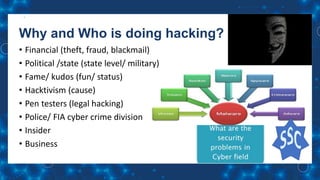 Why and Who is doing hacking?
• Financial (theft, fraud, blackmail)
• Political /state (state level/ military)
• Fame/ kudos (fun/ status)
• Hacktivism (cause)
• Pen testers (legal hacking)
• Police/ FIA cyber crime division
• Insider
• Business
 