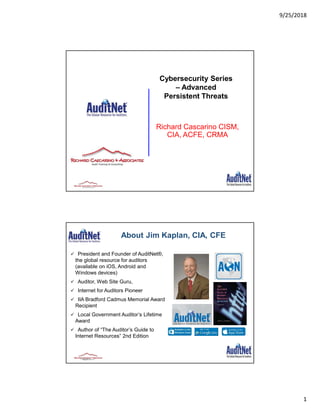 9/25/2018
1
Richard Cascarino CISM,
CIA, ACFE, CRMA
Cybersecurity Series
– Advanced
Persistent Threats
About Jim Kaplan, CIA, CFE
 President and Founder of AuditNet®,
the global resource for auditors
(available on iOS, Android and
Windows devices)
 Auditor, Web Site Guru,
 Internet for Auditors Pioneer
 IIA Bradford Cadmus Memorial Award
Recipient
 Local Government Auditor’s Lifetime
Award
 Author of “The Auditor’s Guide to
Internet Resources” 2nd Edition
Page 2
 