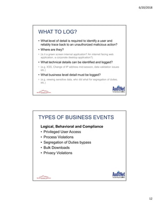 6/20/2018
12
23
WHAT TO LOG?
• What level of detail is required to identify a user and
reliably trace back to an unauthorized malicious action?
• Where are they?
• (is it a green screen internal application? An internet facing web
application, a corporate desktop application?)
• What technical details can be identified and logged?
• (e.g. XSS, Change of IP address mid-session, data validation issues
etc.)
• What business level detail must be logged?
• (e.g. viewing sensitive data, who did what for segregation of duties,
etc.)
24
TYPES OF BUSINESS EVENTS
Logical, Behavioral and Compliance
• Privileged User Access
• Process Violations
• Segregation of Duties bypass
• Bulk Downloads
• Privacy Violations
 