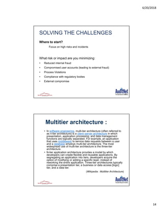 6/20/2018
14
27
SOLVING THE CHALLENGES
Where to start?
Focus on high risks and incidents
What risk or impact are you minimizing:
• Reduced internal fraud
• Compromised user accounts (leading to external fraud)
• Process Violations
• Compliance with regulatory bodies
• External compromise
• In software engineering, multi-tier architecture (often referred to
as n-tier architecture) is a client–server architecture in which
presentation, application processing, and data management
functions are logically separated. For example, an application
that uses middleware to service data requests between a user
and a database employs multi-tier architecture. The most
widespread use of multi-tier architecture is the three-tier
architecture.
• N-tier application architecture provides a model by which
developers can create flexible and reusable applications. By
segregating an application into tiers, developers acquire the
option of modifying or adding a specific layer, instead of
reworking the entire application. Three-tier architectures typically
comprise a presentation tier, a business or data access [logic]
tier, and a data tier.
(Wikipedia : Multitier Architecture)
Multitier architecture :
 