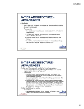 6/20/2018
16
N-TIER ARCHITECTURE -
ADVANTAGES
• Scalable:
• this is due to its capability of multiple tier deployment and the tier
decoupling it brought.
• For example,
• the data tier can be scaled up by database clustering without other
tiers involving.
• The web client side can be scaled up by load-balancer easily
without affecting other tiers.
• Windows server can be clustered easily for load balancing and
failover.
• In addition, business tier server can also be clustered to scale up
the application, such as Weblogic cluster in J2EE.
N-TIER ARCHITECTURE -
ADVANTAGES
• Better and finer security control to the whole system:
• we can enforce the security differently for each tier if the security
requirement is different for each tier.
• For example,
• business tier and data tier usually need higher security level than
presentation tier does, then we can put these two high security tiers
behind firewall for protection.
• 1 or 2 tiers architecture cannot fully achieve this purpose because of a
limited number of tiers.
• Also, for N-Tier architecture, users cannot access business layer and
data layer directly, all requests from users are routed by client presenter
layer to business layer, then to data layer. Therefore, client presenter
layer also serves as a proxy-like layer for business layer, and business
layer serves as a proxy-like layer for data layer. These proxy-like layers
provides further protection for their layers below.
• Better fault tolerance ability:
• for example,
• the databases in data layer can be clustered for failover or load
balance purpose without affecting other layers.
 