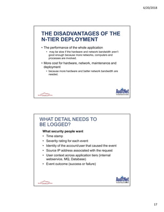 6/20/2018
17
THE DISADVANTAGES OF THE
N-TIER DEPLOYMENT
• The performance of the whole application
• may be slow if the hardware and network bandwidth aren’t
good enough because more networks, computers and
processes are involved.
• More cost for hardware, network, maintenance and
deployment
• because more hardware and better network bandwidth are
needed.
34
WHAT DETAIL NEEDS TO
BE LOGGED?
What security people want
• Time stamp
• Severity rating for each event
• Identity of the account/user that caused the event
• Source IP address associated with the request
• User context across application tiers (internal
webservice, MQ, Database)
• Event outcome (success or failure)
 