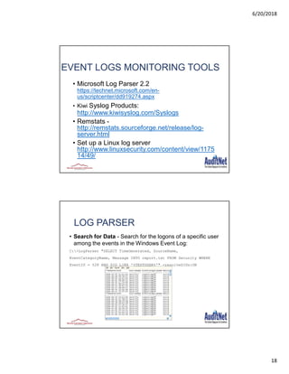 6/20/2018
18
35
EVENT LOGS MONITORING TOOLS
• Microsoft Log Parser 2.2
https://technet.microsoft.com/en-
us/scriptcenter/dd919274.aspx
• Kiwi Syslog Products:
http://www.kiwisyslog.com/Syslogs
• Remstats -
http://remstats.sourceforge.net/release/log-
server.html
• Set up a Linux log server
http://www.linuxsecurity.com/content/view/1175
14/49/
36
LOG PARSER
• Search for Data - Search for the logons of a specific user
among the events in the Windows Event Log:
C:>LogParser "SELECT TimeGenerated, SourceName,
EventCategoryName, Message INTO report.txt FROM Security WHERE
EventID = 528 AND SID LIKE '%TESTUSER%'" -resolveSIDs:ON
 