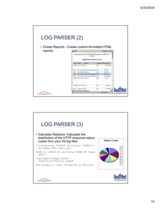 6/20/2018
19
37
LOG PARSER (2)
• Create Reports - Create custom-formatted HTML
reports.
38
LOG PARSER (3)
• Calculate Statistics -Calculate the
distribution of the HTTP response status
codes from your IIS log files:
C:>LogParser "SELECT sc-status, COUNT(*)
AS Times INTO Chart.gif
FROM <1> GROUP BY sc-status ORDER BY Times
DESC" –
chartType:PieExploded3D -
chartTitle:"Status Codes"
And produce a chart formatted as desired:
 