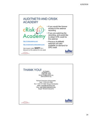 6/20/2018
24
AUDITNET® AND CRISK
ACADEMY
• If you would like forever
access to this webinar
recording
• If you are watching the
recording, and would like
to obtain CPE credit for
this webinar
• Previous AuditNet®
webinars are also
available on-demand for
CPE credit
http://criskacademy.com
http://ondemand.criskacademy.com
Use coupon code: 50OFF for a
discount on this webinar for one week
THANK YOU! Jim Kaplan
AuditNet® LLC
1-800-385-1625
Email:info@auditnet.org
www.auditnet.org
Richard Cascarino & Associates
Cell: +1 970 819 7963
Tel +1 303 747 6087 (Skype Worldwide)
eMail: rcasc@rcascarino.com
Web: http://www.rcascarino.com
Skype: Richard.Cascarino
 