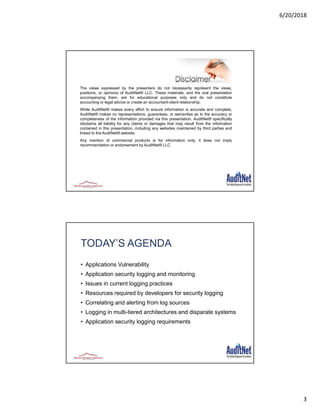 6/20/2018
3
The views expressed by the presenters do not necessarily represent the views,
positions, or opinions of AuditNet® LLC. These materials, and the oral presentation
accompanying them, are for educational purposes only and do not constitute
accounting or legal advice or create an accountant-client relationship.
While AuditNet® makes every effort to ensure information is accurate and complete,
AuditNet® makes no representations, guarantees, or warranties as to the accuracy or
completeness of the information provided via this presentation. AuditNet® specifically
disclaims all liability for any claims or damages that may result from the information
contained in this presentation, including any websites maintained by third parties and
linked to the AuditNet® website.
Any mention of commercial products is for information only; it does not imply
recommendation or endorsement by AuditNet® LLC
TODAY’S AGENDA
• Applications Vulnerability
• Application security logging and monitoring
• Issues in current logging practices
• Resources required by developers for security logging
• Correlating and alerting from log sources
• Logging in multi-tiered architectures and disparate systems
• Application security logging requirements
6
 