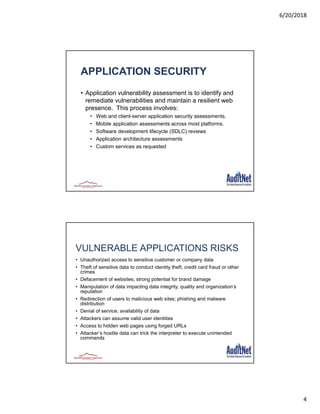 6/20/2018
4
APPLICATION SECURITY
• Application vulnerability assessment is to identify and
remediate vulnerabilities and maintain a resilient web
presence. This process involves:
• Web and client-server application security assessments.
• Mobile application assessments across most platforms.
• Software development lifecycle (SDLC) reviews
• Application architecture assessments
• Custom services as requested
VULNERABLE APPLICATIONS RISKS
• Unauthorized access to sensitive customer or company data
• Theft of sensitive data to conduct identity theft, credit card fraud or other
crimes
• Defacement of websites; strong potential for brand damage
• Manipulation of data impacting data integrity, quality and organization’s
reputation
• Redirection of users to malicious web sites; phishing and malware
distribution
• Denial of service; availability of data
• Attackers can assume valid user identities
• Access to hidden web pages using forged URLs
• Attacker’s hostile data can trick the interpreter to execute unintended
commands
8
 