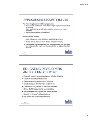 6/20/2018
6
11
APPLICATIONS SECURITY ISSUES
• Few Operating Systems But Many Applications
• Because OS are harden, most attacks target applications installed
on servers.
• Many applications run with administrative or super user (root)
privileges
• Securing applications is challenging
• Buffer Overflow Attacks
• Most widespread vulnerabilities in application programs
• Buffers are RAM areas where data is stored temporarily
• If an attacker sends more data than the programmer had allocated
to a buffer, a buffer might overflow, overwriting an adjacent section
of RAM
EDUCATING DEVELOPERS
AND GETTING “BUY IN”
• Establish security accountability and stds for shipping
• Create a “security architect” role
• Create a security community of practice
• Create a secure development portal or wiki
• Conduct hacking demos to demonstrate risks
• Online & offline courses for secure coding
• Put developers through secure coding exams
• Security reviews of real applications
• Pay premiums for security architects
 