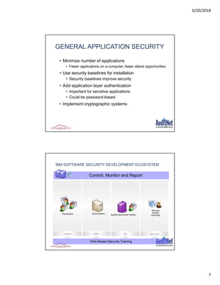 6/20/2018
7
13
GENERAL APPLICATION SECURITY
• Minimize number of applications
• Fewer applications on a computer, fewer attack opportunities
• Use security baselines for installation
• Security baselines improve security
• Add application layer authentication
• Important for sensitive applications
• Could be password-based
• Implement cryptographic systems
BuildCoding SecurityQAQA
IBM SOFTWARE SECURITY DEVELOPMENT ECOSYSTEM
Security
Auditor
scanning
Developers Build System Quality Assurance Testing
Control, Monitor and Report
Web Based Security Training
 