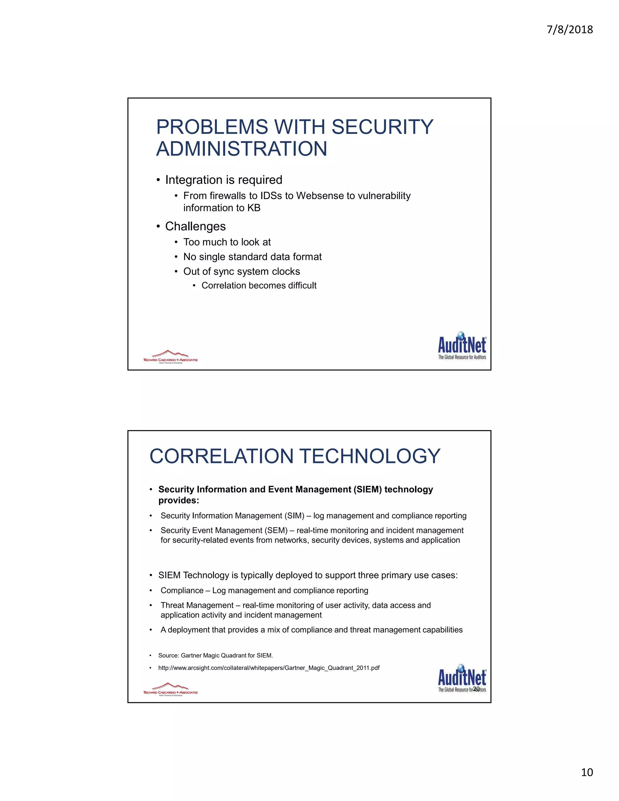 7/8/2018
10
PROBLEMS WITH SECURITY
ADMINISTRATION
• Integration is required
• From firewalls to IDSs to Websense to vulnerability
information to KB
• Challenges
• Too much to look at
• No single standard data format
• Out of sync system clocks
• Correlation becomes difficult
20
CORRELATION TECHNOLOGY
• Security Information and Event Management (SIEM) technology
provides:
• Security Information Management (SIM) – log management and compliance reporting
• Security Event Management (SEM) – real-time monitoring and incident management
for security-related events from networks, security devices, systems and application
• SIEM Technology is typically deployed to support three primary use cases:
• Compliance – Log management and compliance reporting
• Threat Management – real-time monitoring of user activity, data access and
application activity and incident management
• A deployment that provides a mix of compliance and threat management capabilities
• Source: Gartner Magic Quadrant for SIEM.
• http://www.arcsight.com/collateral/whitepapers/Gartner_Magic_Quadrant_2011.pdf
 