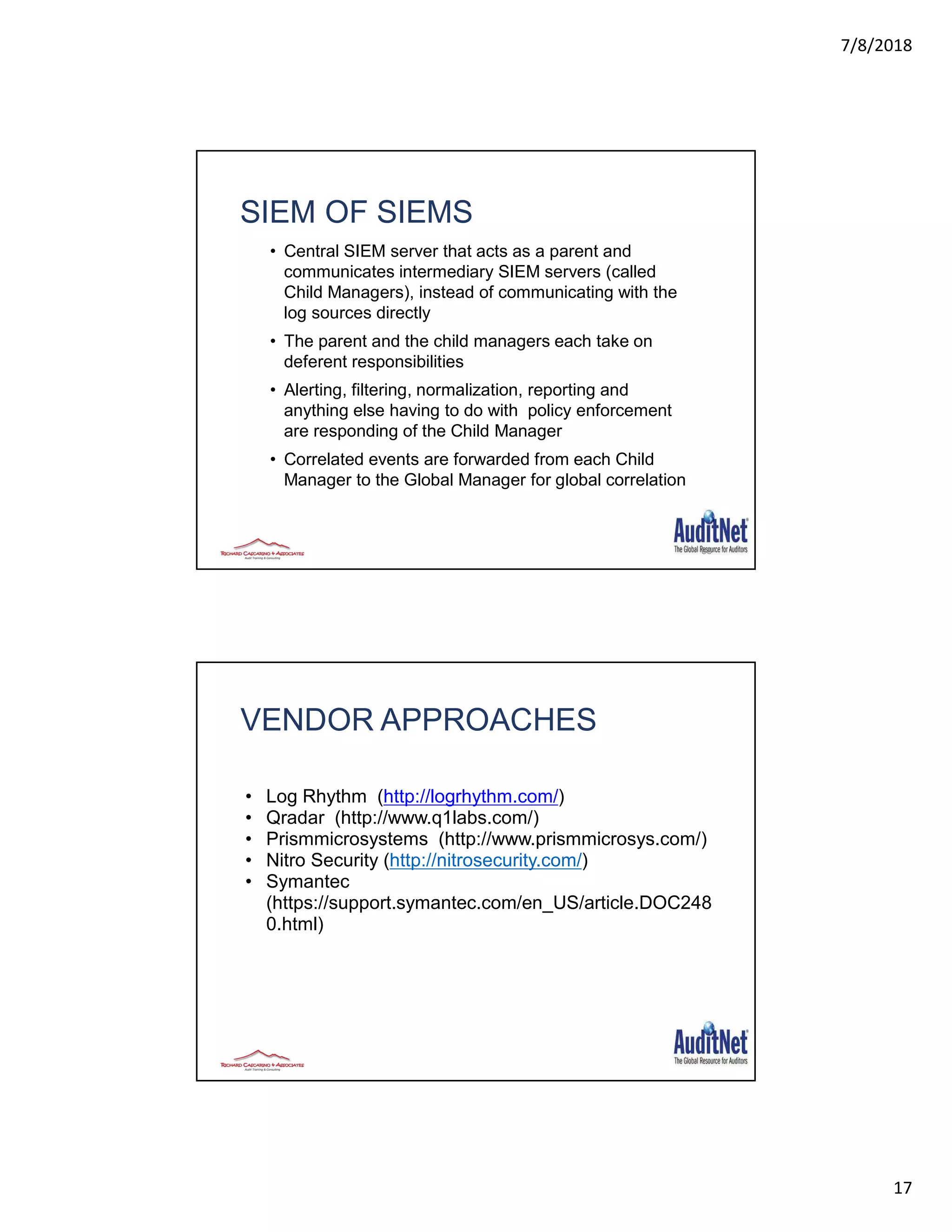 7/8/2018
17
SIEM OF SIEMS
• Central SIEM server that acts as a parent and
communicates intermediary SIEM servers (called
Child Managers), instead of communicating with the
log sources directly
• The parent and the child managers each take on
deferent responsibilities
• Alerting, filtering, normalization, reporting and
anything else having to do with policy enforcement
are responding of the Child Manager
• Correlated events are forwarded from each Child
Manager to the Global Manager for global correlation
33
VENDOR APPROACHES
• Log Rhythm (http://logrhythm.com/)
• Qradar (http://www.q1labs.com/)
• Prismmicrosystems (http://www.prismmicrosys.com/)
• Nitro Security (http://nitrosecurity.com/)
• Symantec
(https://support.symantec.com/en_US/article.DOC248
0.html)
 