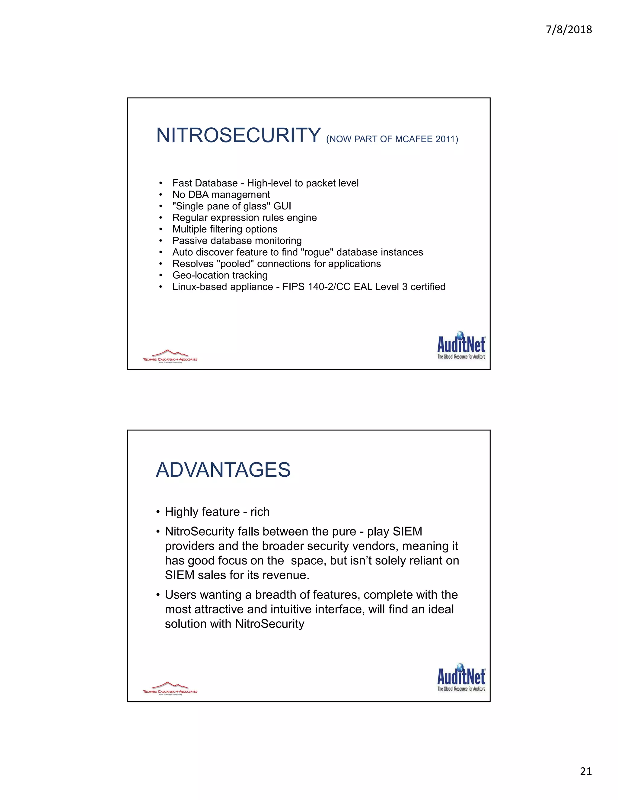 7/8/2018
21
NITROSECURITY (NOW PART OF MCAFEE 2011)
• Fast Database - High-level to packet level
• No DBA management
• "Single pane of glass" GUI
• Regular expression rules engine
• Multiple filtering options
• Passive database monitoring
• Auto discover feature to find "rogue" database instances
• Resolves "pooled" connections for applications
• Geo-location tracking
• Linux-based appliance - FIPS 140-2/CC EAL Level 3 certified
ADVANTAGES
• Highly feature - rich
• NitroSecurity falls between the pure - play SIEM
providers and the broader security vendors, meaning it
has good focus on the space, but isn’t solely reliant on
SIEM sales for its revenue.
• Users wanting a breadth of features, complete with the
most attractive and intuitive interface, will find an ideal
solution with NitroSecurity
 