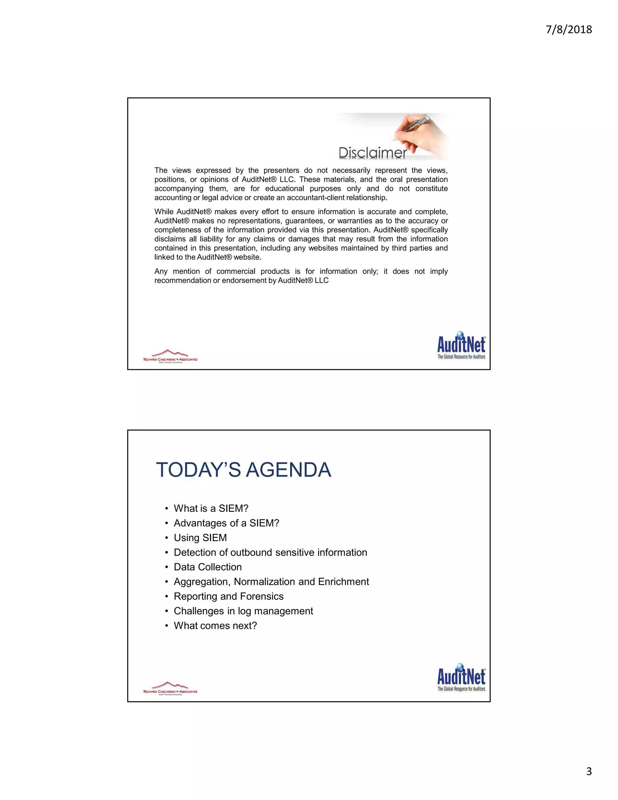 7/8/2018
3
The views expressed by the presenters do not necessarily represent the views,
positions, or opinions of AuditNet® LLC. These materials, and the oral presentation
accompanying them, are for educational purposes only and do not constitute
accounting or legal advice or create an accountant-client relationship.
While AuditNet® makes every effort to ensure information is accurate and complete,
AuditNet® makes no representations, guarantees, or warranties as to the accuracy or
completeness of the information provided via this presentation. AuditNet® specifically
disclaims all liability for any claims or damages that may result from the information
contained in this presentation, including any websites maintained by third parties and
linked to the AuditNet® website.
Any mention of commercial products is for information only; it does not imply
recommendation or endorsement by AuditNet® LLC
TODAY’S AGENDA
• What is a SIEM?
• Advantages of a SIEM?
• Using SIEM
• Detection of outbound sensitive information
• Data Collection
• Aggregation, Normalization and Enrichment
• Reporting and Forensics
• Challenges in log management
• What comes next?
6
 