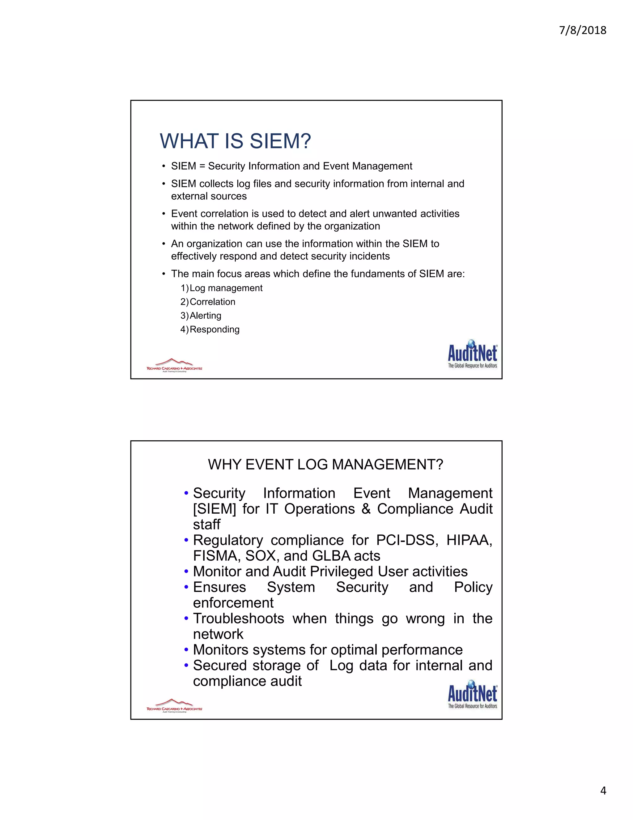 7/8/2018
4
WHAT IS SIEM?
• SIEM = Security Information and Event Management
• SIEM collects log files and security information from internal and
external sources
• Event correlation is used to detect and alert unwanted activities
within the network defined by the organization
• An organization can use the information within the SIEM to
effectively respond and detect security incidents
• The main focus areas which define the fundaments of SIEM are:
1)Log management
2)Correlation
3)Alerting
4)Responding
7
WHY EVENT LOG MANAGEMENT?
• Security Information Event Management
[SIEM] for IT Operations & Compliance Audit
staff
• Regulatory compliance for PCI-DSS, HIPAA,
FISMA, SOX, and GLBA acts
• Monitor and Audit Privileged User activities
• Ensures System Security and Policy
enforcement
• Troubleshoots when things go wrong in the
network
• Monitors systems for optimal performance
• Secured storage of Log data for internal and
compliance audit
 