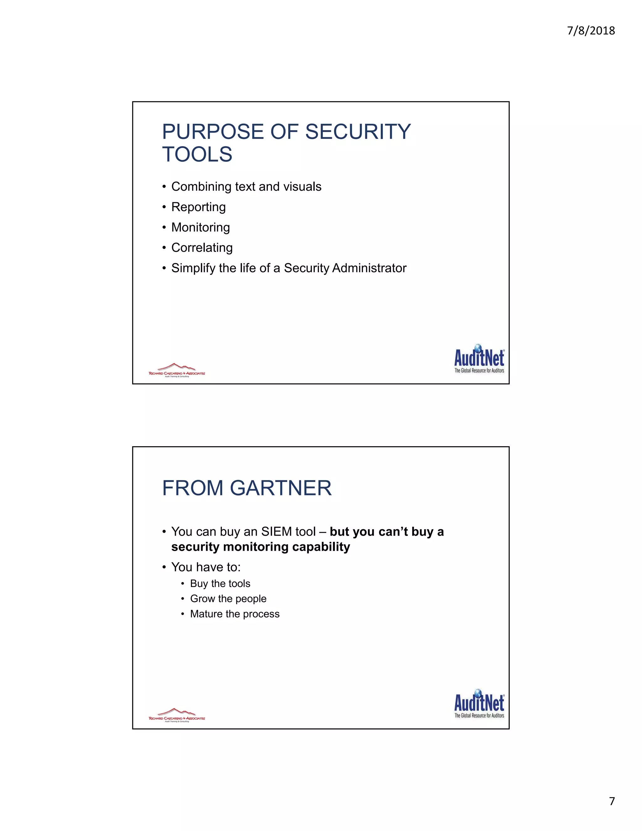 7/8/2018
7
PURPOSE OF SECURITY
TOOLS
• Combining text and visuals
• Reporting
• Monitoring
• Correlating
• Simplify the life of a Security Administrator
FROM GARTNER
• You can buy an SIEM tool – but you can’t buy a
security monitoring capability
• You have to:
• Buy the tools
• Grow the people
• Mature the process
 