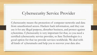 Cybersecurity Service Provider
Cybersecurity means the protection of computer networks and data
from unauthorized access. Hackers hack information, and they can
use it for any illegal purpose, disturber business, and protect against
cybercrime. Cybersecurity is very important for that, so you need a
certified cybersecurity service provider, so Sara Technologies is a
good option for that we provide services worldwide. We deal with
all kinds of cyberattacks and help you to recover your data also.
 