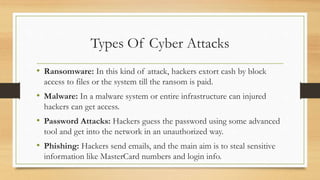 Types Of Cyber Attacks
• Ransomware: In this kind of attack, hackers extort cash by block
access to files or the system till the ransom is paid.
• Malware: In a malware system or entire infrastructure can injured
hackers can get access.
• Password Attacks: Hackers guess the password using some advanced
tool and get into the network in an unauthorized way.
• Phishing: Hackers send emails, and the main aim is to steal sensitive
information like MasterCard numbers and login info.
 