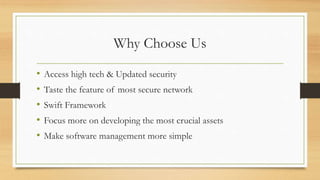 Why Choose Us
• Access high tech & Updated security
• Taste the feature of most secure network
• Swift Framework
• Focus more on developing the most crucial assets
• Make software management more simple
 