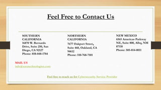 Feel Free to Contact Us
SOUTHERN
CALIFORNIA
16870 W. Bernardo
Drive, Suite 250, San
Diego, CA 92127
Phone: 858-848-1784
NORTHERN
CALIFORNIA
7677 Oakport Street,
Suite 460, Oakland, CA
94612
Phone: 510-768-7101
NEW MEXICO
6565 Americas Parkway
NE, Suite 800, Albq, NM
87110
Phone: 505-814-0011
MAIL US
info@saratechnologies.com
Feel free to reach us for Cybersecurity Service Provider
 