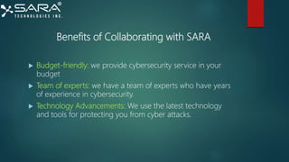 Benefits of Collaborating with SARA
 Budget-friendly: we provide cybersecurity service in your
budget
 Team of experts: we have a team of experts who have years
of experience in cybersecurity.
 Technology Advancements: We use the latest technology
and tools for protecting you from cyber attacks.
 