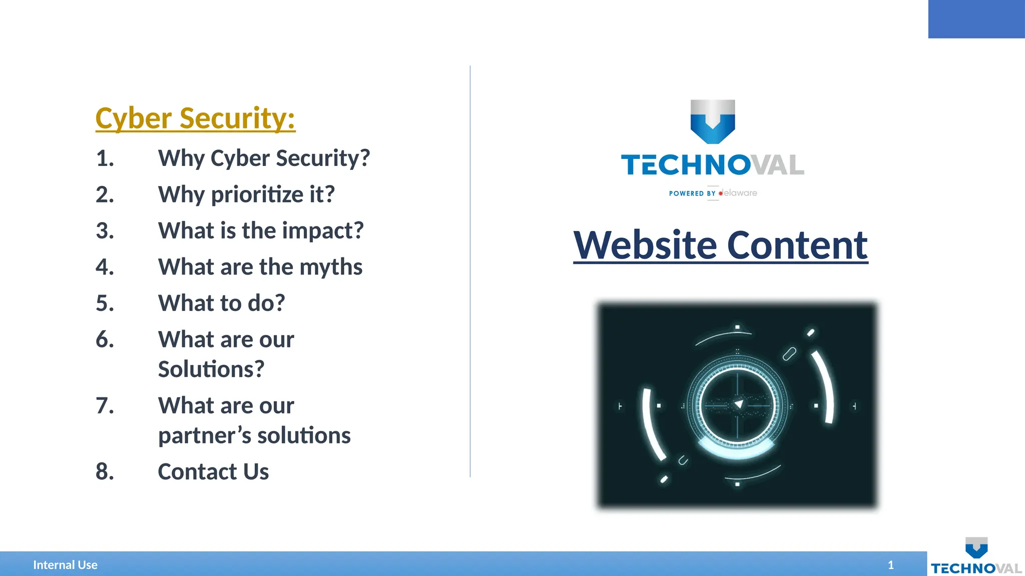 Internal Use 1
Website Content
Cyber Security:
1. Why Cyber Security?
2. Why prioritize it?
3. What is the impact?
4. What are the myths
5. What to do?
6. What are our
Solutions?
7. What are our
partner’s solutions
8. Contact Us
 