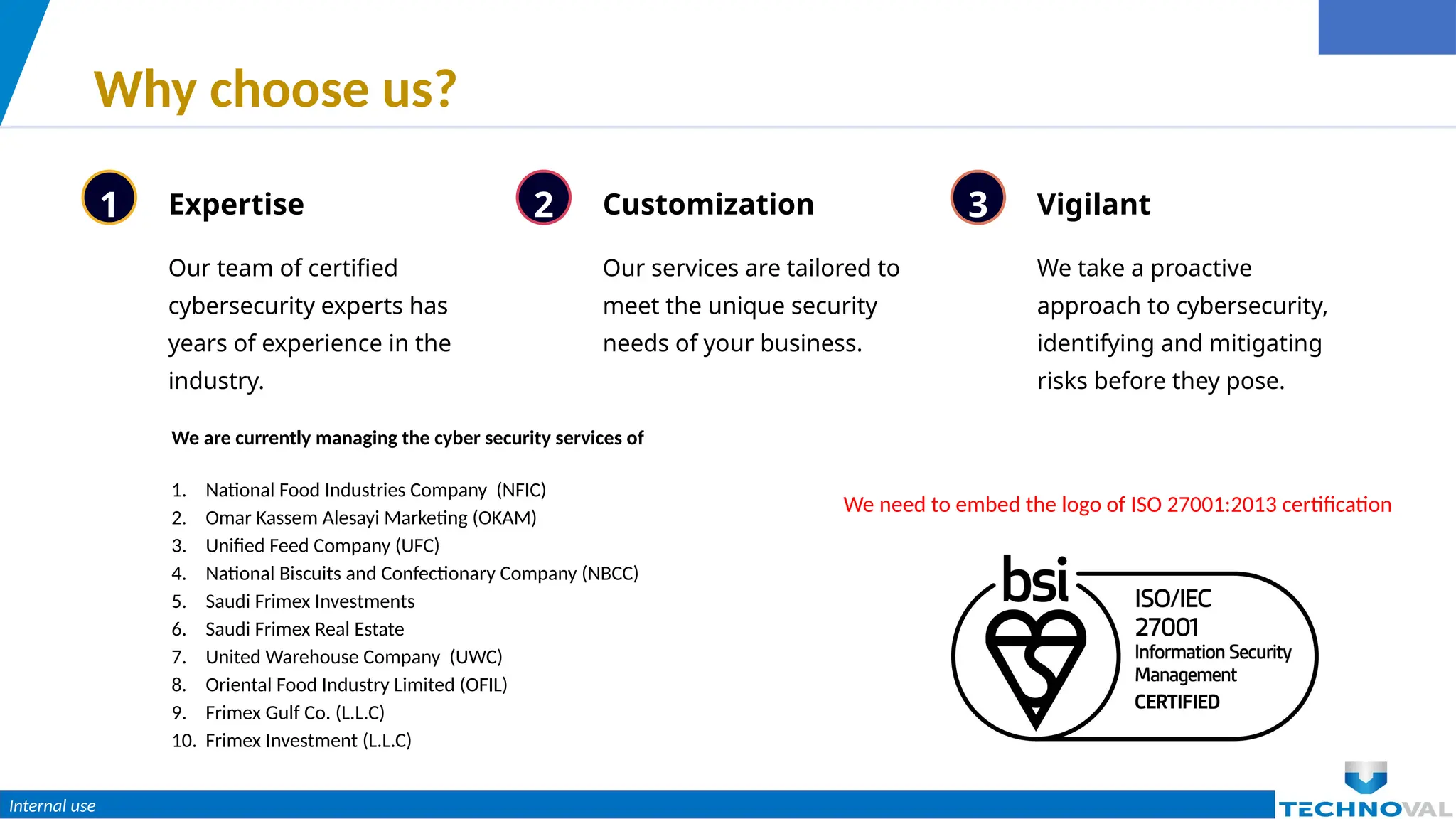 Internal use
Why choose us?
1 Expertise
Our team of certified
cybersecurity experts has
years of experience in the
industry.
2 Customization
Our services are tailored to
meet the unique security
needs of your business.
3 Vigilant
We take a proactive
approach to cybersecurity,
identifying and mitigating
risks before they pose.
We are currently managing the cyber security services of
1. National Food Industries Company (NFIC)
2. Omar Kassem Alesayi Marketing (OKAM)
3. Unified Feed Company (UFC)
4. National Biscuits and Confectionary Company (NBCC)
5. Saudi Frimex Investments
6. Saudi Frimex Real Estate
7. United Warehouse Company (UWC)
8. Oriental Food Industry Limited (OFIL)
9. Frimex Gulf Co. (L.L.C)
10. Frimex Investment (L.L.C)
We need to embed the logo of ISO 27001:2013 certification
 