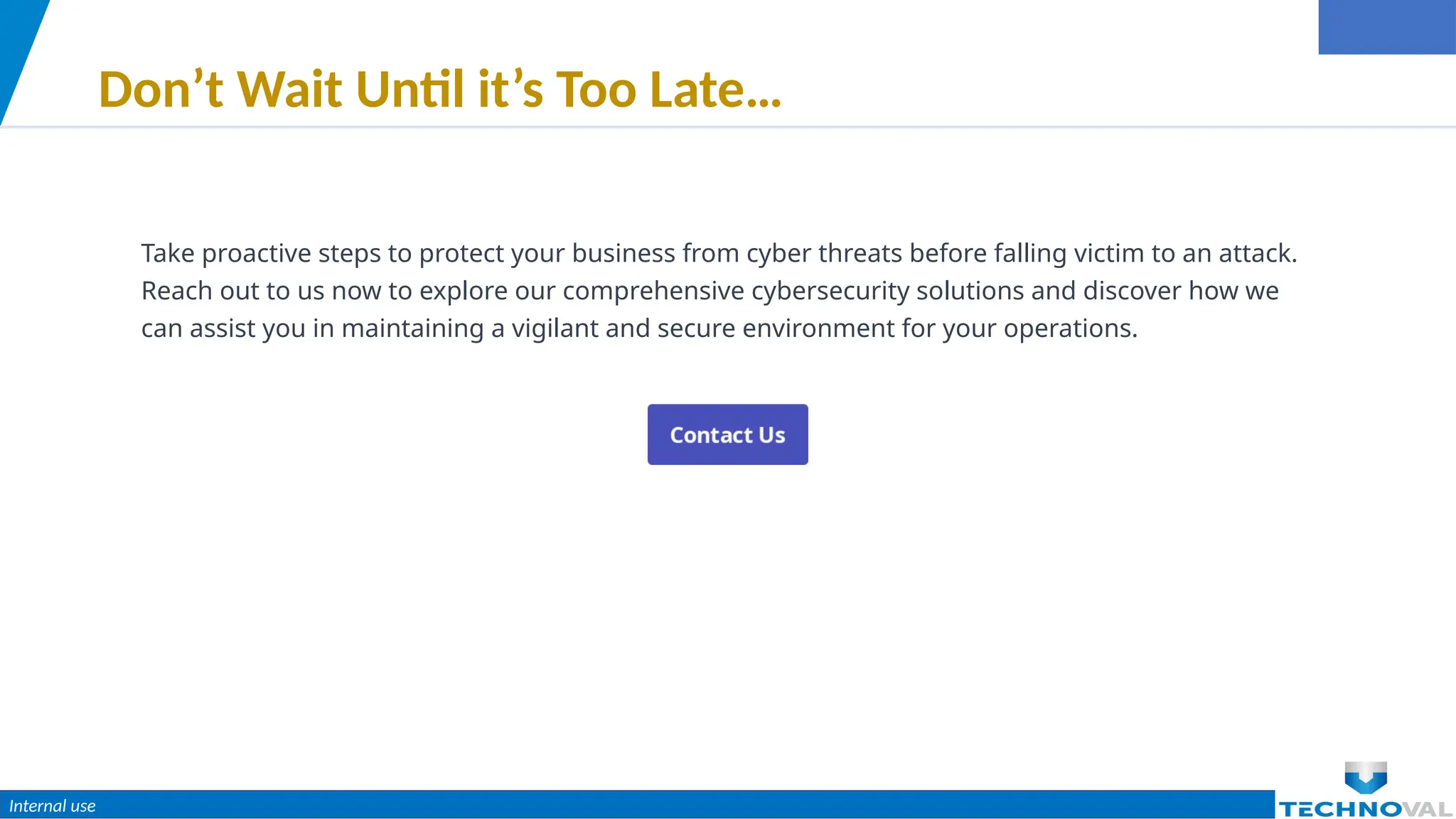 Internal use
Don’t Wait Until it’s Too Late…
Take proactive steps to protect your business from cyber threats before falling victim to an attack.
Reach out to us now to explore our comprehensive cybersecurity solutions and discover how we
can assist you in maintaining a vigilant and secure environment for your operations.
 