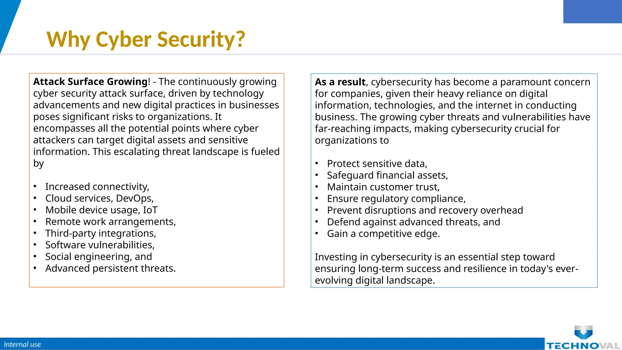 Internal use
Why Cyber Security?
Attack Surface Growing! - The continuously growing
cyber security attack surface, driven by technology
advancements and new digital practices in businesses
poses significant risks to organizations. It
encompasses all the potential points where cyber
attackers can target digital assets and sensitive
information. This escalating threat landscape is fueled
by
• Increased connectivity,
• Cloud services, DevOps,
• Mobile device usage, IoT
• Remote work arrangements,
• Third-party integrations,
• Software vulnerabilities,
• Social engineering, and
• Advanced persistent threats.
As a result, cybersecurity has become a paramount concern
for companies, given their heavy reliance on digital
information, technologies, and the internet in conducting
business. The growing cyber threats and vulnerabilities have
far-reaching impacts, making cybersecurity crucial for
organizations to
• Protect sensitive data,
• Safeguard financial assets,
• Maintain customer trust,
• Ensure regulatory compliance,
• Prevent disruptions and recovery overhead
• Defend against advanced threats, and
• Gain a competitive edge.
Investing in cybersecurity is an essential step toward
ensuring long-term success and resilience in today's ever-
evolving digital landscape.
 