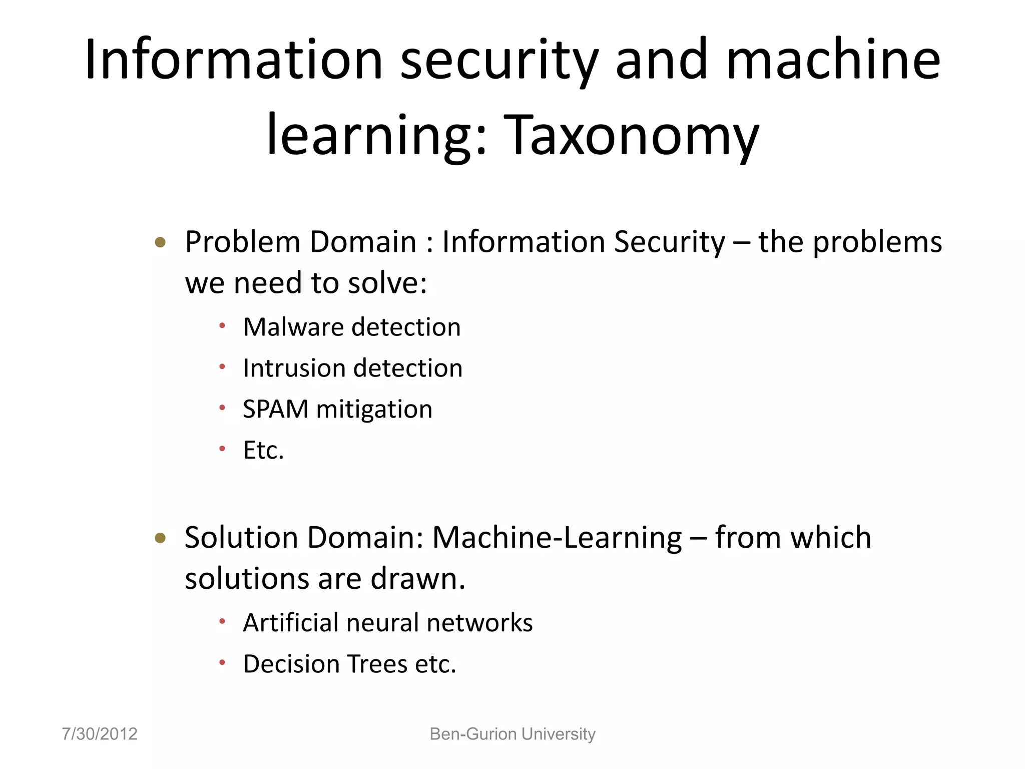 Information security and machine
        learning: Taxonomy
               Problem Domain : Information Security – the problems
                we need to solve:
                     Malware detection
                     Intrusion detection
                     SPAM mitigation
                     Etc.


               Solution Domain: Machine-Learning – from which
                solutions are drawn.
                   Artificial neural networks
                   Decision Trees etc.

7/30/2012                             Ben-Gurion University
 