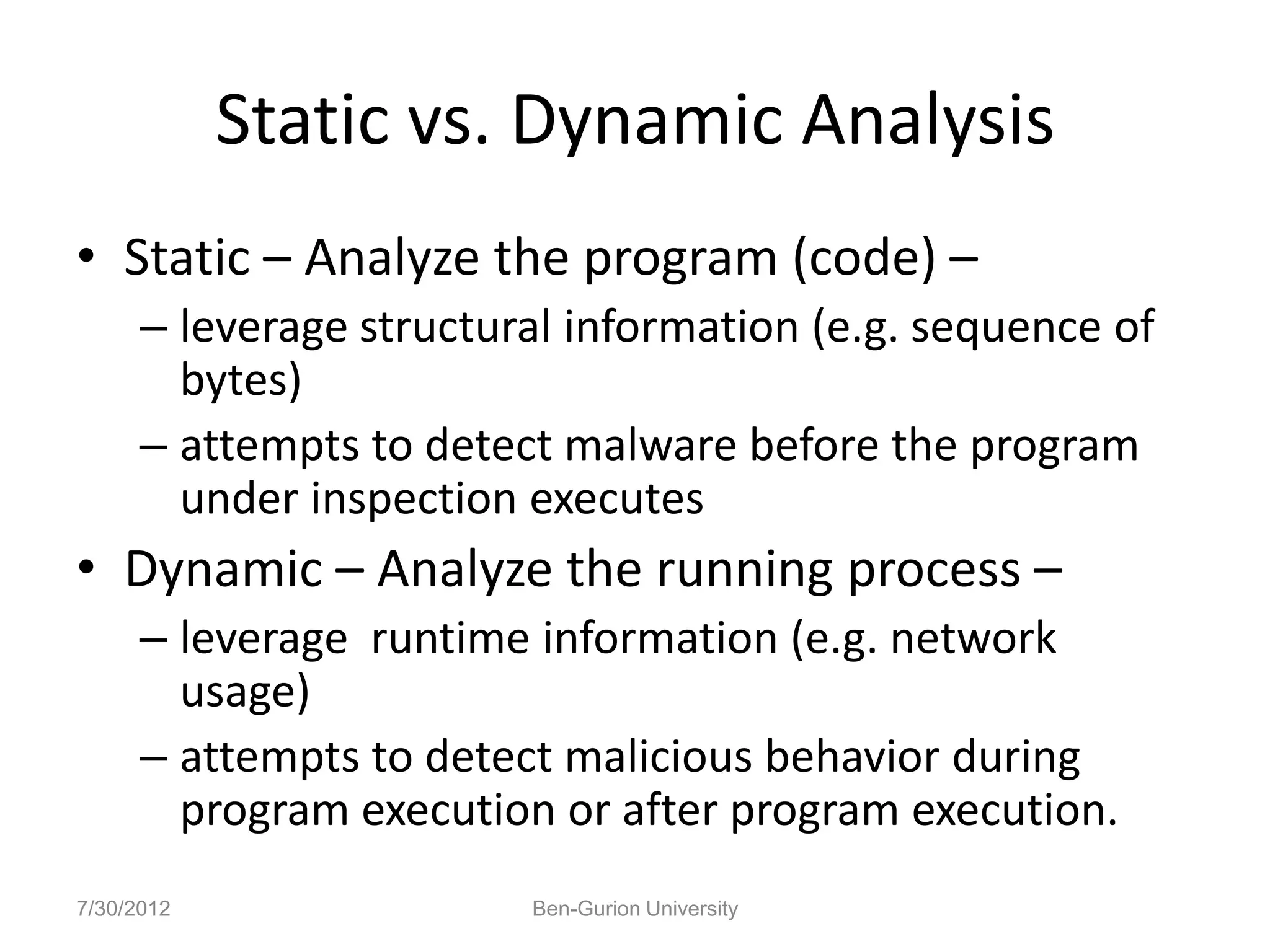 Static vs. Dynamic Analysis
• Static – Analyze the program (code) –
      – leverage structural information (e.g. sequence of
        bytes)
      – attempts to detect malware before the program
        under inspection executes
• Dynamic – Analyze the running process –
      – leverage runtime information (e.g. network
        usage)
      – attempts to detect malicious behavior during
        program execution or after program execution.
7/30/2012                Ben-Gurion University
 