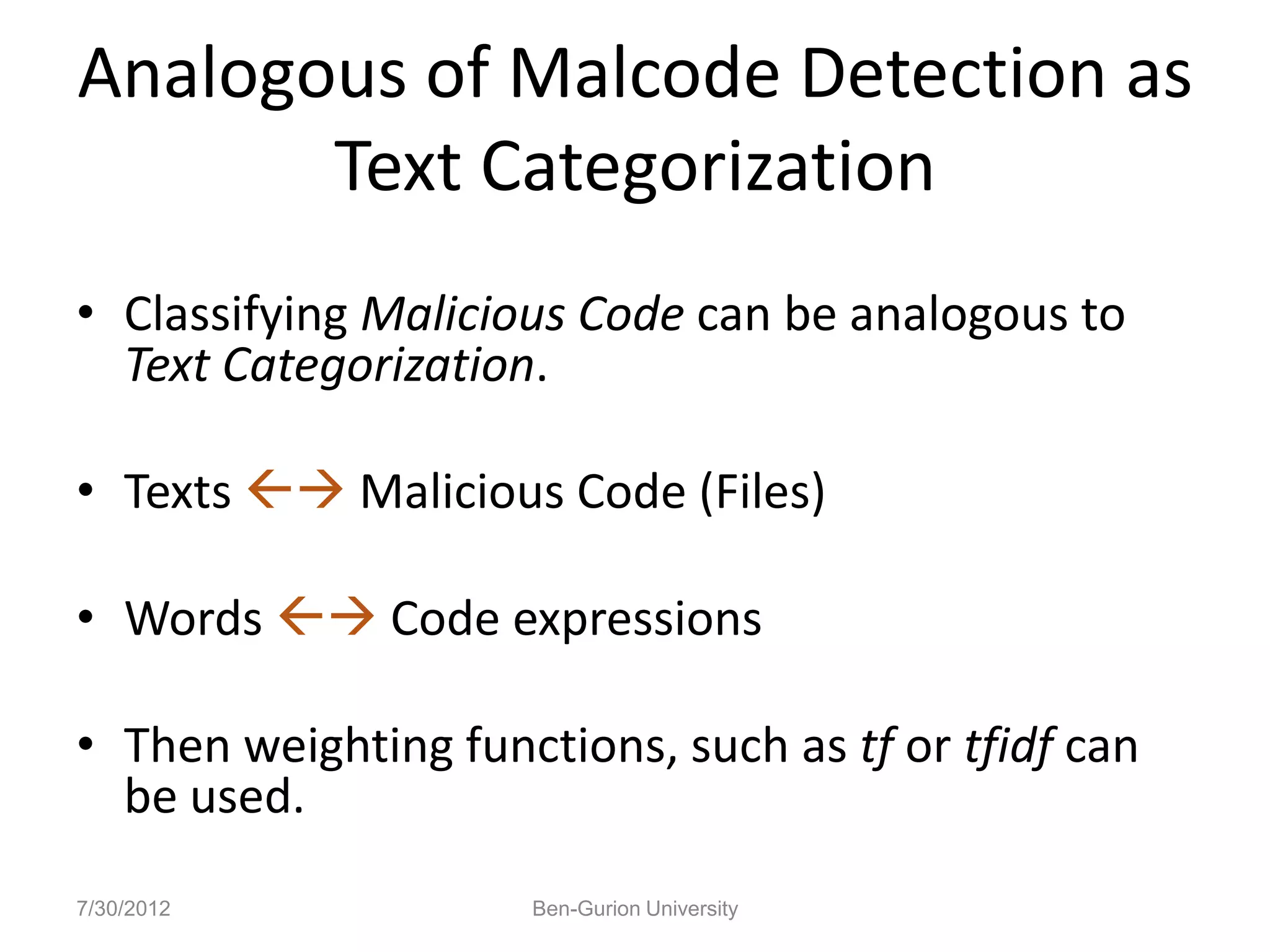 Analogous of Malcode Detection as
       Text Categorization
• Classifying Malicious Code can be analogous to
  Text Categorization.

• Texts  Malicious Code (Files)

• Words  Code expressions

• Then weighting functions, such as tf or tfidf can
  be used.
7/30/2012            Ben-Gurion University
 