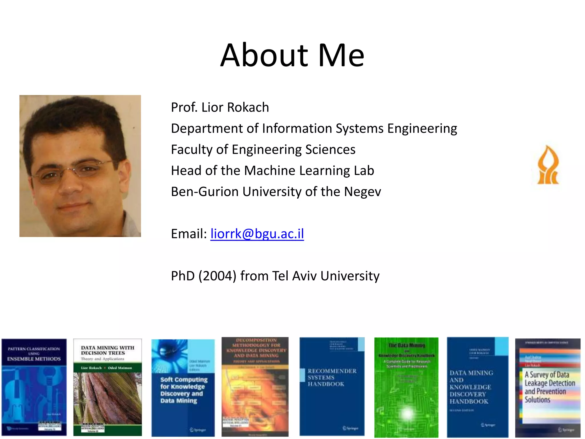 About Me
Prof. Lior Rokach
Department of Information Systems Engineering
Faculty of Engineering Sciences
Head of the Machine Learning Lab
Ben-Gurion University of the Negev

Email: liorrk@bgu.ac.il

PhD (2004) from Tel Aviv University
 