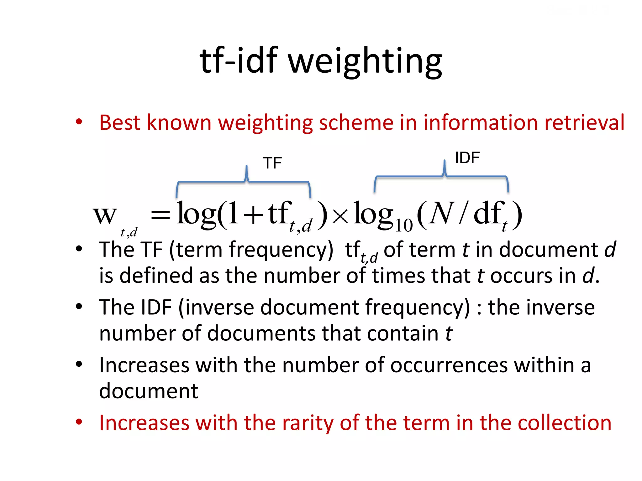 Sec. 6.2.2



             tf-idf weighting
• Best known weighting scheme in information retrieval
                   TF                  IDF


 w t ,d   log(1 tft ,d ) log10 ( N / dft )
• The TF (term frequency) tft,d of term t in document d
  is defined as the number of times that t occurs in d.
• The IDF (inverse document frequency) : the inverse
  number of documents that contain t
• Increases with the number of occurrences within a
  document
• Increases with the rarity of the term in the collection
 